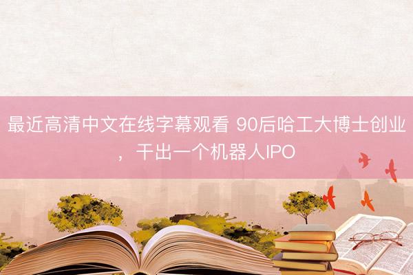 最近高清中文在线字幕观看 90后哈工大博士创业，干出一个机器人IPO