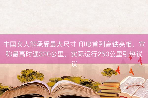 中国女人能承受最大尺寸 印度首列高铁亮相,宣称最高时速320公里,实际运行250公里引热议