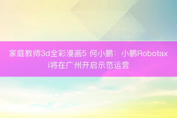 家庭教师3d全彩漫画5 何小鹏：小鹏Robotaxi将在广州开启示范运营
