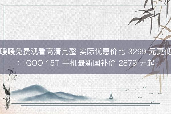 暖暖免费观看高清完整 实际优惠价比 3299 元更低：iQOO 15T 手机最新国补价 2879 元起