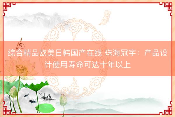 综合精品欧美日韩国产在线 珠海冠宇:产品设计使用寿命可达十年以上