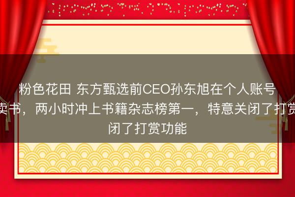 粉色花田 东方甄选前CEO孙东旭在个人账号直播卖书，两小时冲上书籍杂志榜第一，特意关闭了打赏功能
