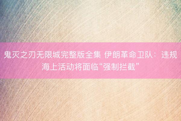 鬼灭之刃无限城完整版全集 伊朗革命卫队：违规海上活动将面临“强制拦截”