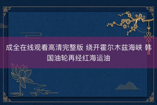成全在线观看高清完整版 绕开霍尔木兹海峡 韩国油轮再经红海运油