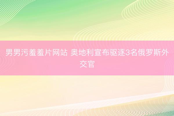 男男污羞羞片网站 奥地利宣布驱逐3名俄罗斯外交官