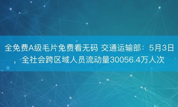 全免费A级毛片免费看无码 交通运输部：5月3日，全社会跨区域人员流动量30056.4万人次
