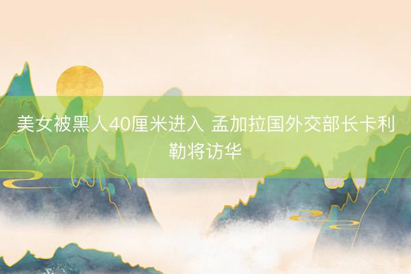 美女被黑人40厘米进入 孟加拉国外交部长卡利勒将访华