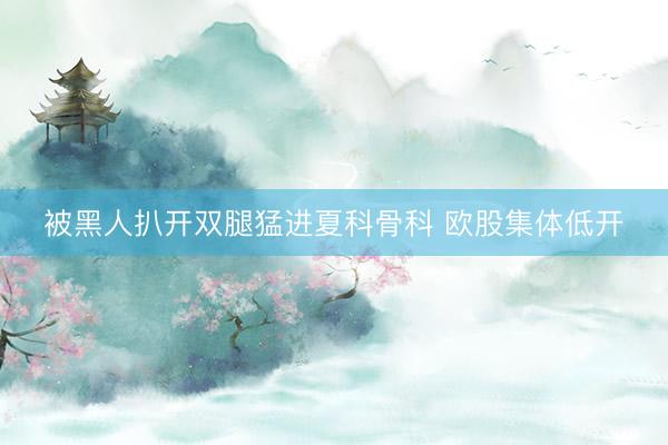 被黑人扒开双腿猛进夏科骨科 欧股集体低开