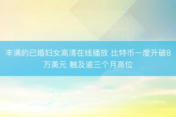 丰满的已婚妇女高清在线播放 比特币一度升破8万美元 触及逾三个月高位