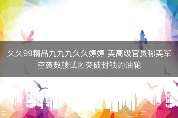 久久99精品九九九久久婷婷 美高级官员称美军空袭数艘试图突破封锁的油轮