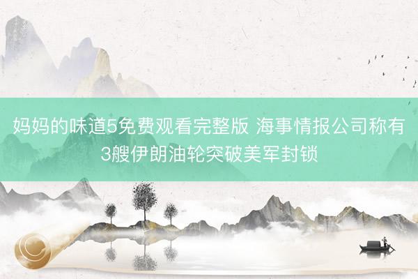 妈妈的味道5免费观看完整版 海事情报公司称有3艘伊朗油轮突破美军封锁
