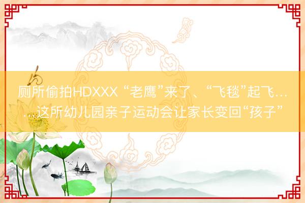 厕所偷拍HDXXX “老鹰”来了、“飞毯”起飞……这所幼儿园亲子运动会让家长变回“孩子”