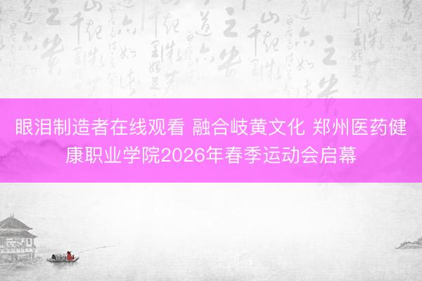 眼泪制造者在线观看 融合岐黄文化 郑州医药健康职业学院2026年春季运动会启幕