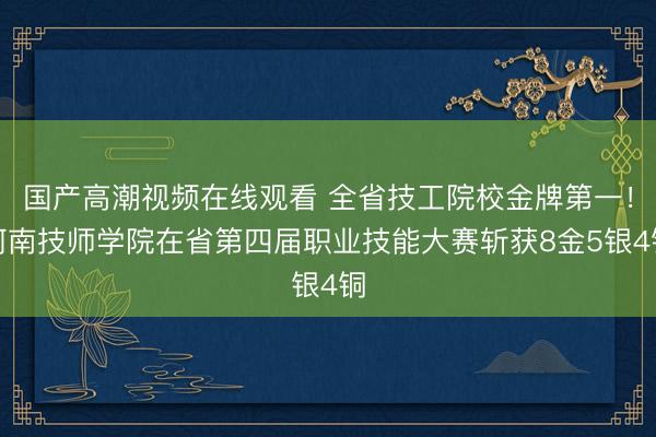 国产高潮视频在线观看 全省技工院校金牌第一！河南技师学院在省第四届职业技能大赛斩获8金5银4铜