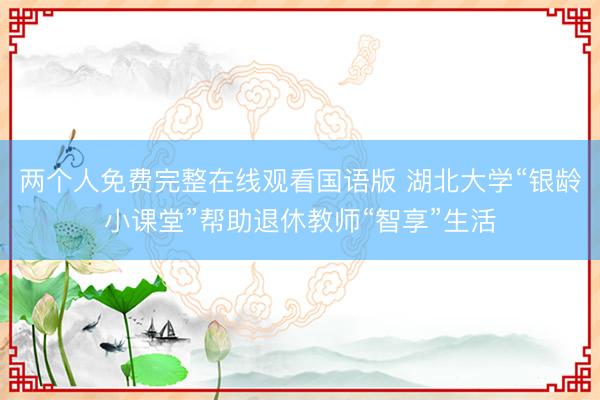 两个人免费完整在线观看国语版 湖北大学“银龄小课堂”帮助退休教师“智享”生活