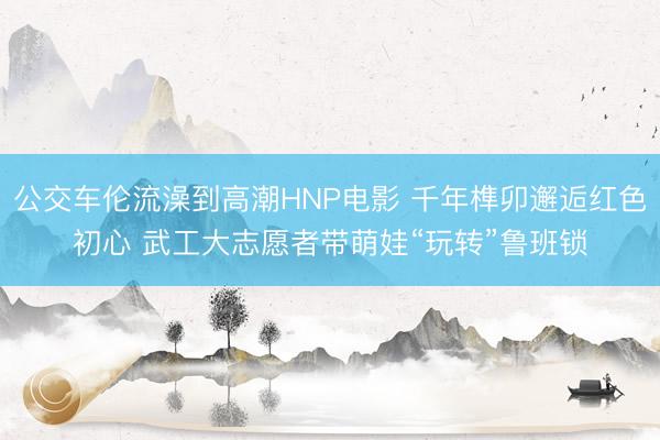 公交车伦流澡到高潮HNP电影 千年榫卯邂逅红色初心 武工大志愿者带萌娃“玩转”鲁班锁