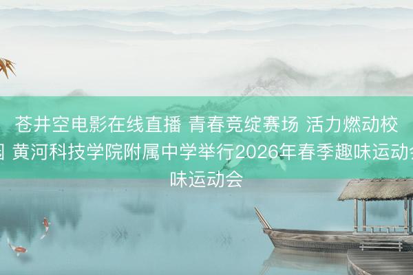 苍井空电影在线直播 青春竞绽赛场 活力燃动校园 黄河科技学院附属中学举行2026年春季趣味运动会