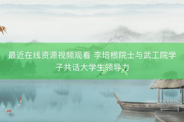 最近在线资源视频观看 李培根院士与武工院学子共话大学生领导力