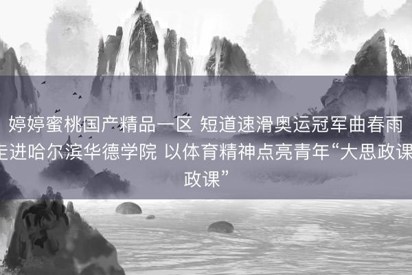 婷婷蜜桃国产精品一区 短道速滑奥运冠军曲春雨走进哈尔滨华德学院 以体育精神点亮青年“大思政课”