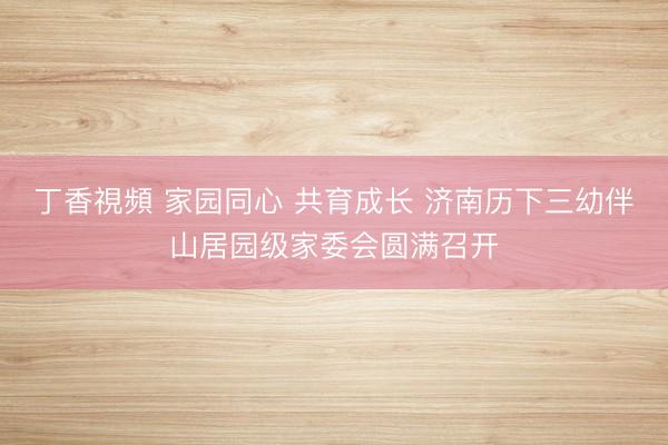 丁香視頻 家园同心 共育成长 济南历下三幼伴山居园级家委会圆满召开