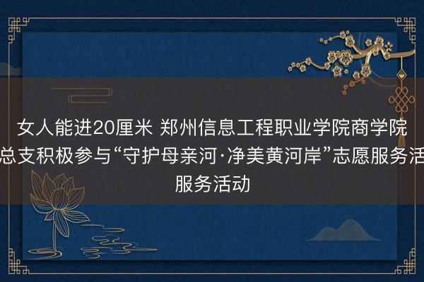 女人能进20厘米 郑州信息工程职业学院商学院党总支积极参与“守护母亲河·净美黄河岸”志愿服务活动