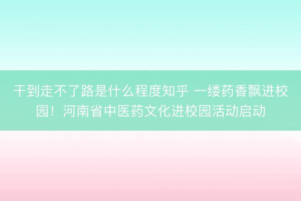 干到走不了路是什么程度知乎 一缕药香飘进校园！河南省中医药文化进校园活动启动