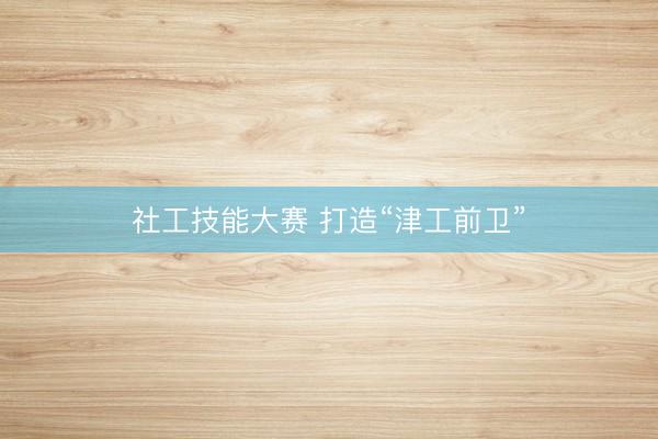 社工技能大赛 打造“津工前卫”
