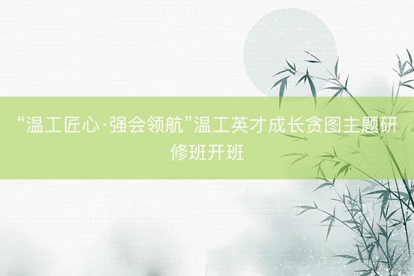 “温工匠心·强会领航”温工英才成长贪图主题研修班开班