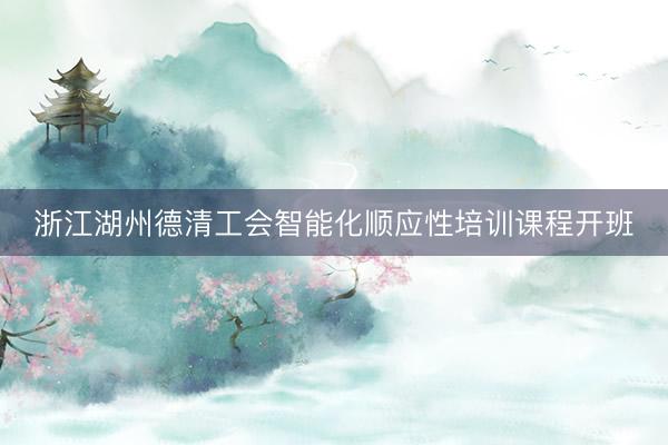 浙江湖州德清工会智能化顺应性培训课程开班