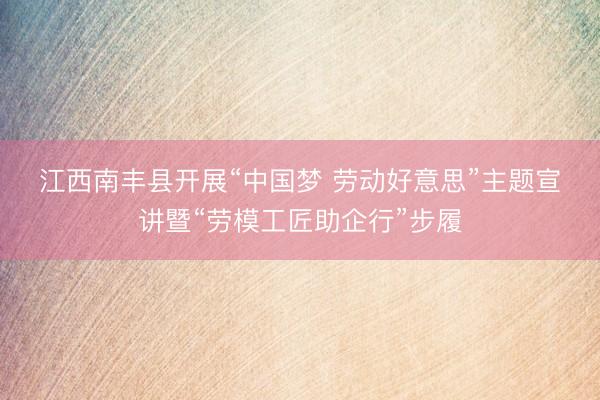 江西南丰县开展“中国梦 劳动好意思”主题宣讲暨“劳模工匠助企行”步履