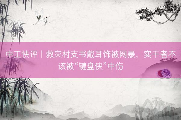 中工快评丨救灾村支书戴耳饰被网暴，实干者不该被“键盘侠”中伤