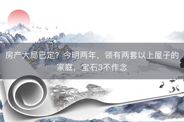 房产大局已定？今明两年，领有两套以上屋子的家庭，宝石3不作念
