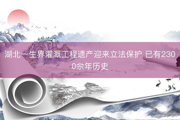 湖北一生界灌溉工程遗产迎来立法保护 已有2300余年历史