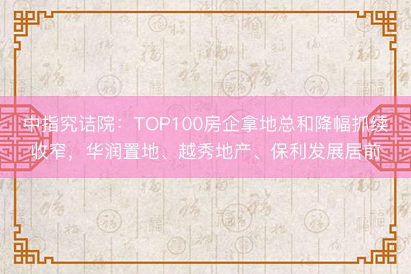 中指究诘院：TOP100房企拿地总和降幅抓续收窄，华润置地、越秀地产、保利发展居前