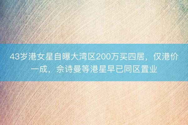 43岁港女星自曝大湾区200万买四居，仅港价一成，佘诗曼等港星早已同区置业