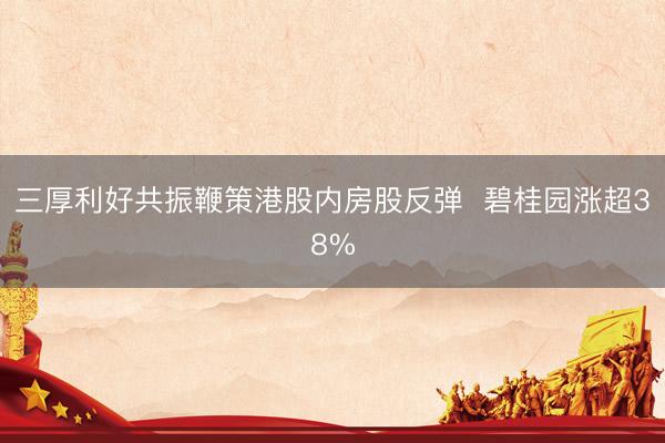 三厚利好共振鞭策港股内房股反弹  碧桂园涨超38%