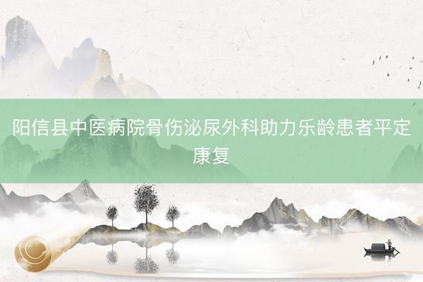 阳信县中医病院骨伤泌尿外科助力乐龄患者平定康复