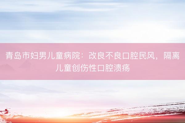 青岛市妇男儿童病院：改良不良口腔民风，隔离儿童创伤性口腔溃疡