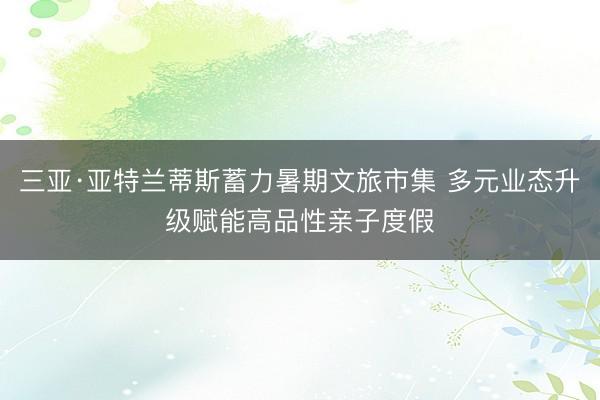 三亚·亚特兰蒂斯蓄力暑期文旅市集 多元业态升级赋能高品性亲子度假