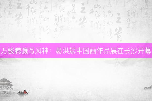 万骏腾骧写风神：易洪斌中国画作品展在长沙开幕