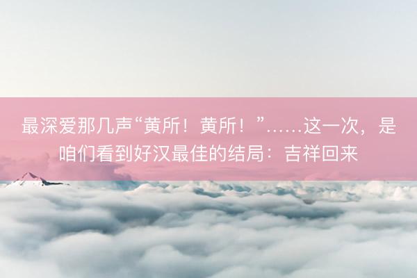 最深爱那几声“黄所！黄所！”……这一次，是咱们看到好汉最佳的结局：吉祥回来