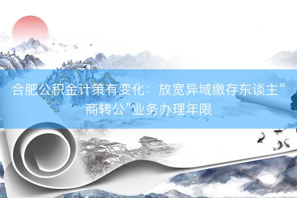 合肥公积金计策有变化：放宽异域缴存东谈主“商转公”业务办理年限