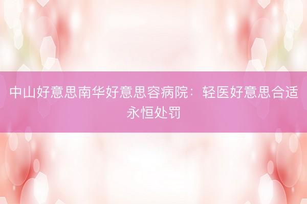 中山好意思南华好意思容病院：轻医好意思合适永恒处罚