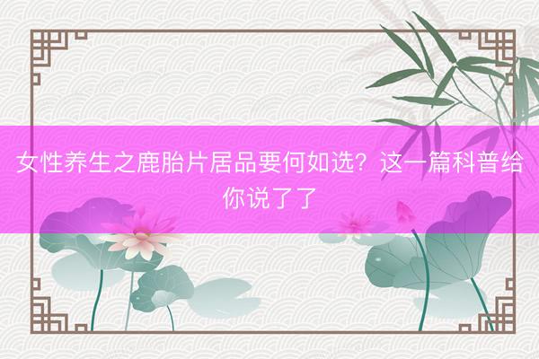 女性养生之鹿胎片居品要何如选？这一篇科普给你说了了