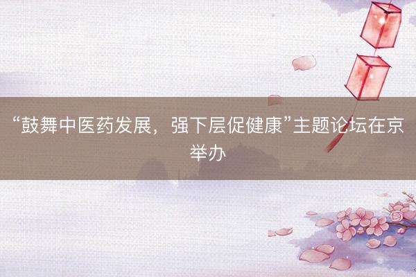 “鼓舞中医药发展，强下层促健康”主题论坛在京举办