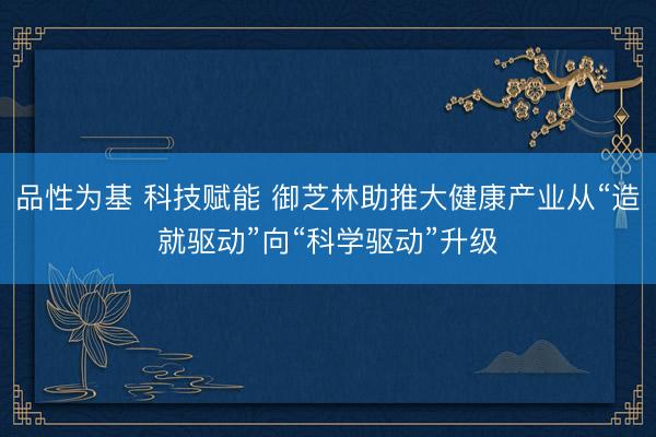 品性为基 科技赋能 御芝林助推大健康产业从“造就驱动”向“科学驱动”升级