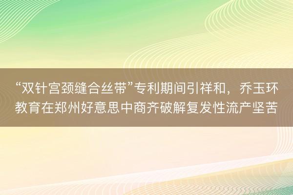 “双针宫颈缝合丝带”专利期间引祥和，乔玉环教育在郑州好意思中商齐破解复发性流产坚苦