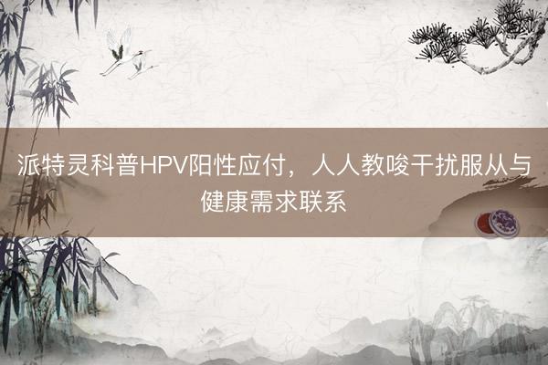 派特灵科普HPV阳性应付，人人教唆干扰服从与健康需求联系