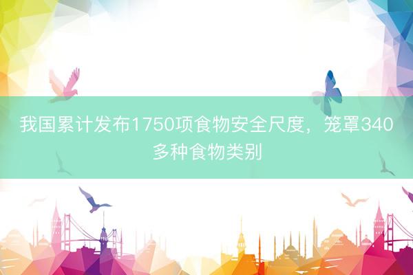 我国累计发布1750项食物安全尺度，笼罩340多种食物类别