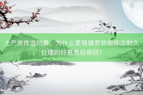 土产货作念抗衰，为什么更稳健罗致能作念耐久处理的好意思容病院？